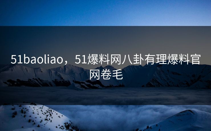 51baoliao，51爆料网八卦有理爆料官网卷毛