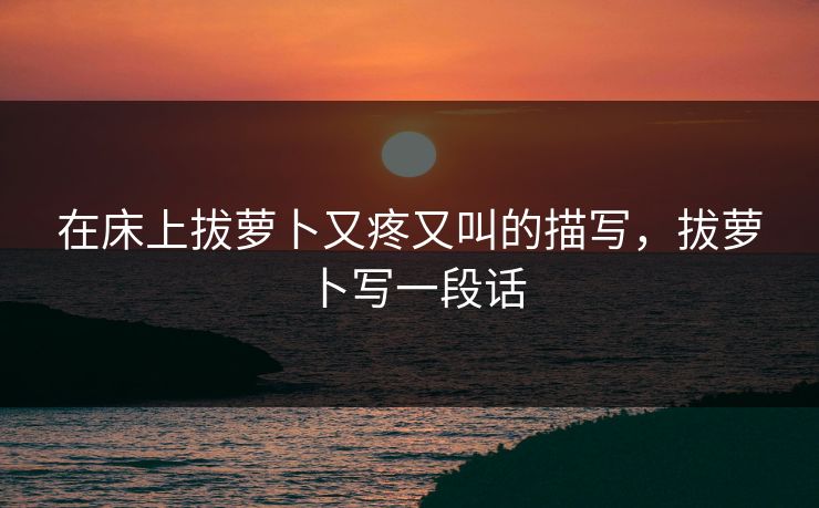 在床上拔萝卜又疼又叫的描写，拔萝卜写一段话