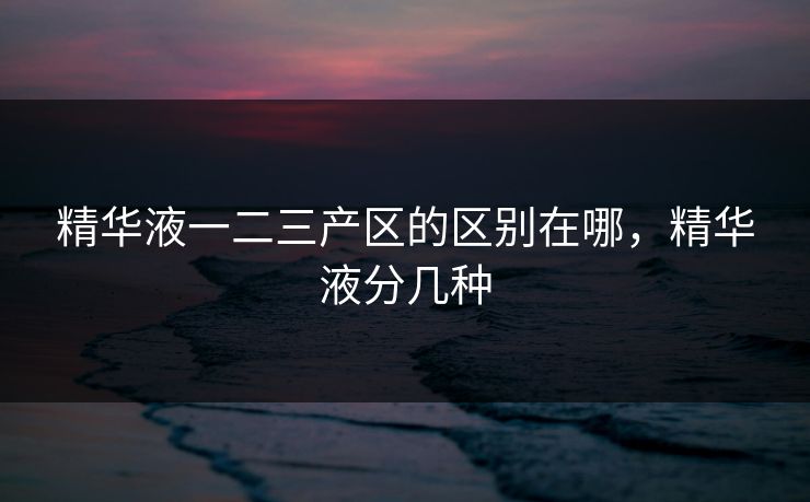 精华液一二三产区的区别在哪，精华液分几种