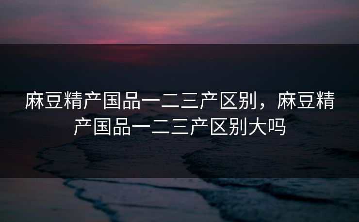 麻豆精产国品一二三产区别，麻豆精产国品一二三产区别大吗