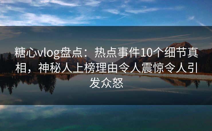 糖心vlog盘点：热点事件10个细节真相，神秘人上榜理由令人震惊令人引发众怒
