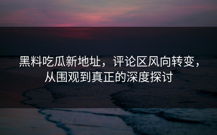 黑料吃瓜新地址,评论区风向转变,从围观到真正的深度探讨