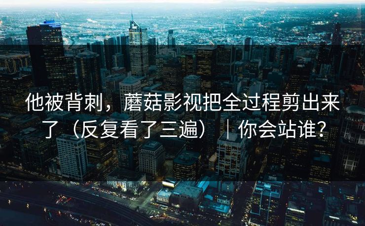 他被背刺,蘑菇影视把全过程剪出来了(反复看了三遍)|你会站谁? 他被背刺,蘑菇影视把全过程剪出来了(反复看了三遍)|你会站谁?