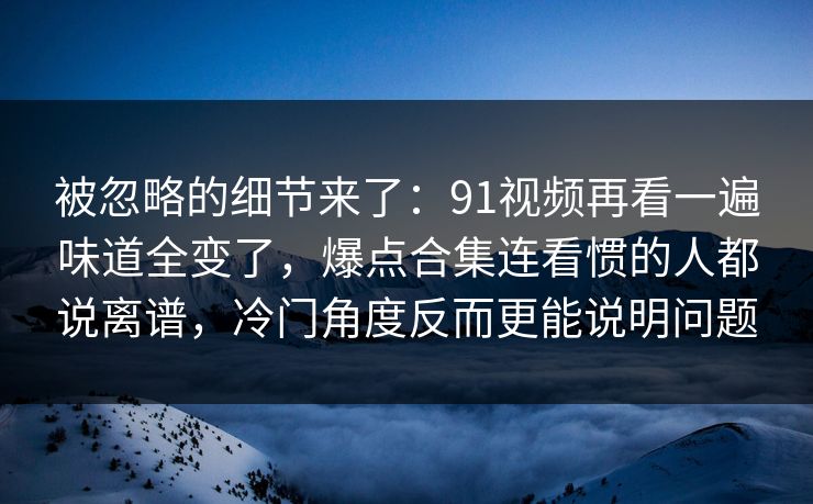 被忽略的细节来了:91视频再看一遍味道全变了,爆点合集连看惯的人都说离谱,冷门角度反而更能说明问题 被忽略的细节来了:91视频再看一遍味道全变了,爆点合集连看惯的人都说离谱,冷门角度反而更能说明问题