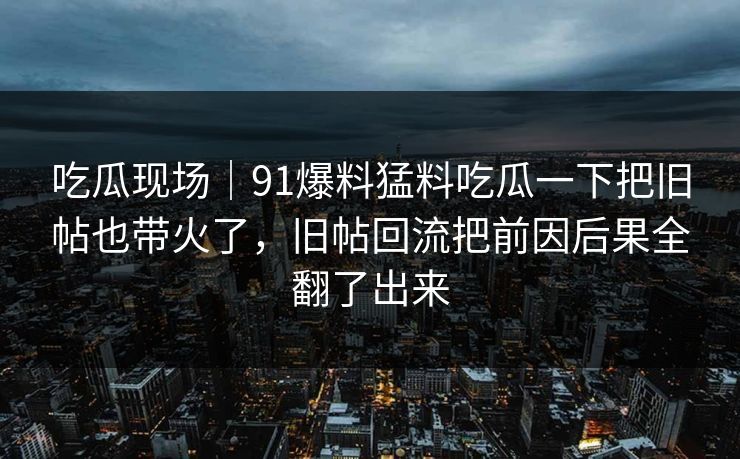 吃瓜现场|91爆料猛料吃瓜一下把旧帖也带火了,旧帖回流把前因后果全翻了出来