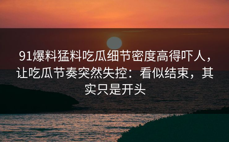 91爆料猛料吃瓜细节密度高得吓人,让吃瓜节奏突然失控:看似结束,其实只是开头