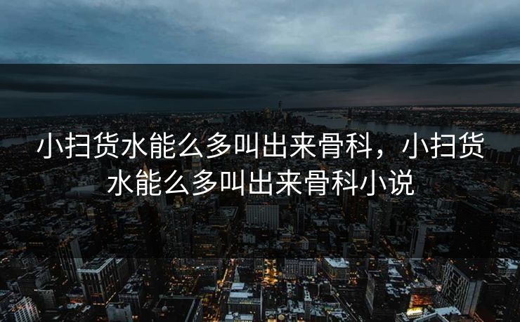 小扫货水能么多叫出来骨科，小扫货水能么多叫出来骨科小说
