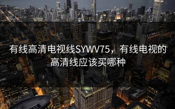 有线高清电视线SYWV75，有线电视的高清线应该买哪种