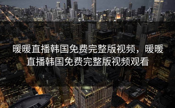 暖暖直播韩国免费完整版视频，暖暖直播韩国免费完整版视频观看