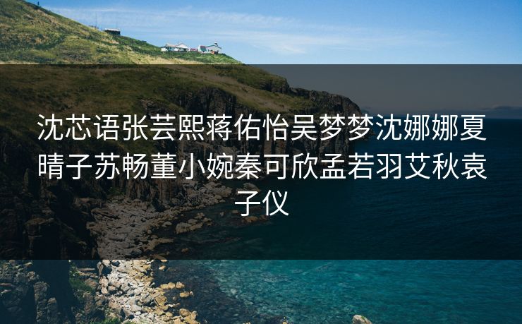 沈芯语张芸熙蒋佑怡吴梦梦沈娜娜夏晴子苏畅董小婉秦可欣孟若羽艾秋袁子仪