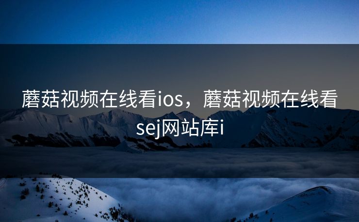 蘑菇视频在线看ios,蘑菇视频在线看sej网站库i