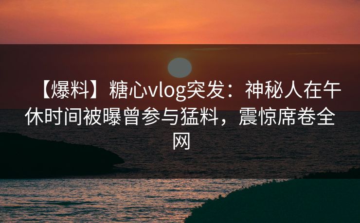 【爆料】糖心vlog突发：神秘人在午休时间被曝曾参与猛料，震惊席卷全网