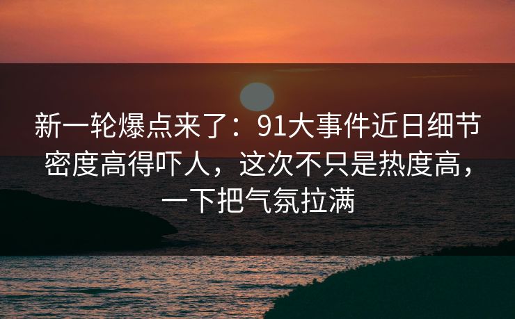 新一轮爆点来了：91大事件近日细节密度高得吓人，这次不只是热度高，一下把气氛拉满