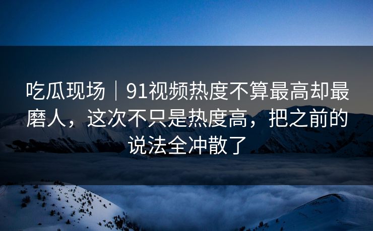 吃瓜现场|91视频热度不算最高却最磨人,这次不只是热度高,把之前的说法全冲散了 吃瓜现场|91视频热度不算最高却最磨人,这次不只是热度高,把之前的说法全冲散了