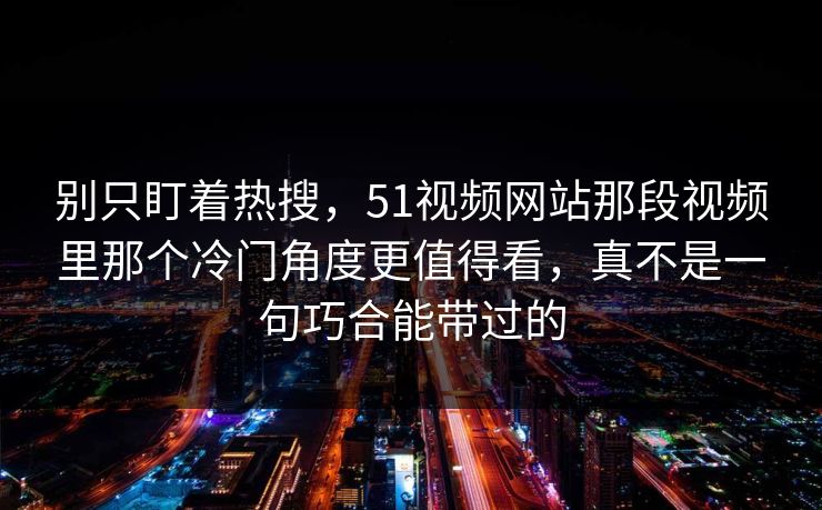 别只盯着热搜,51视频网站那段视频里那个冷门角度更值得看,真不是一句巧合能带过的