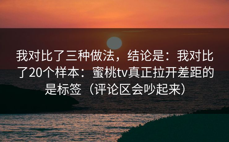 我对比了三种做法,结论是:我对比了20个样本:蜜桃tv真正拉开差距的是标签(评论区会吵起来) 我对比了三种做法,结论是:我对比了20个样本:蜜桃tv真正拉开差距的是标签(评论区会吵起来)