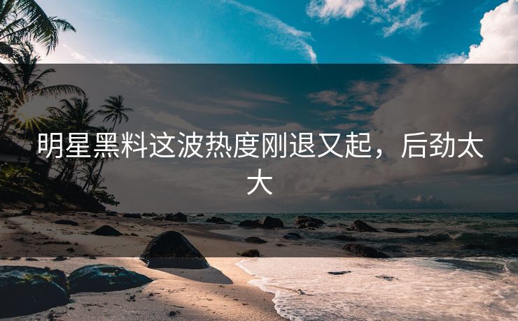 明星黑料这波热度刚退又起,后劲太大