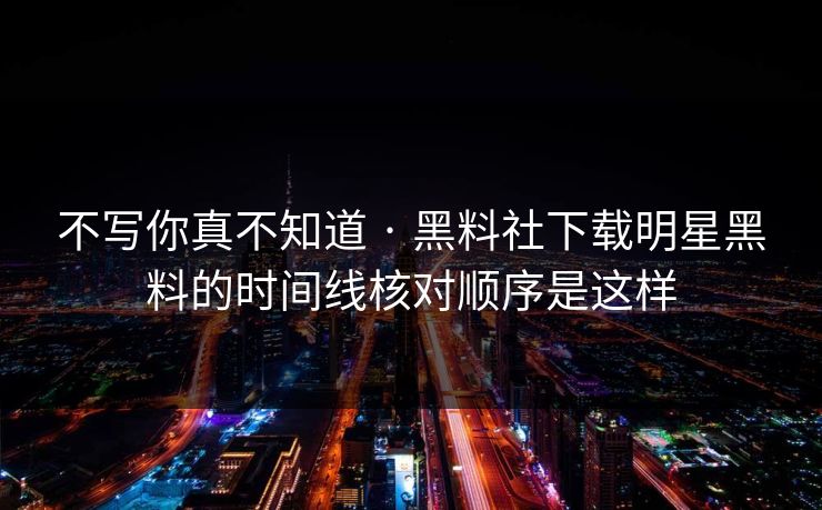 不写你真不知道 · 黑料社下载明星黑料的时间线核对顺序是这样