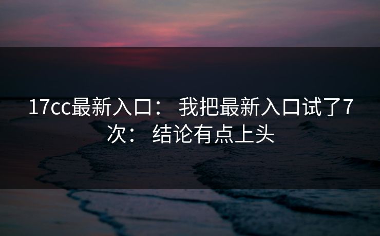 17cc最新入口: 我把最新入口试了7次: 结论有点上头 17cc最新入口: 我把最新入口试了7次: 结论有点上头