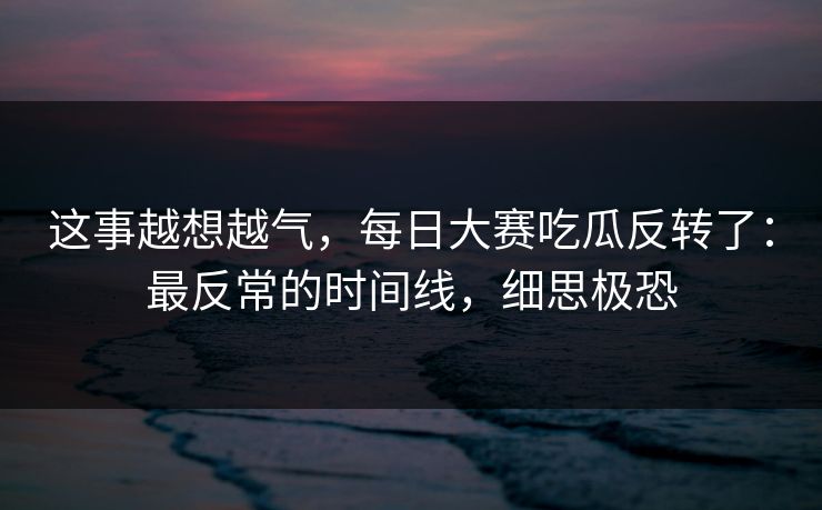 这事越想越气,每日大赛吃瓜反转了:最反常的时间线,细思极恐 这事越想越气,每日大赛吃瓜反转了:最反常的时间线,细思极恐