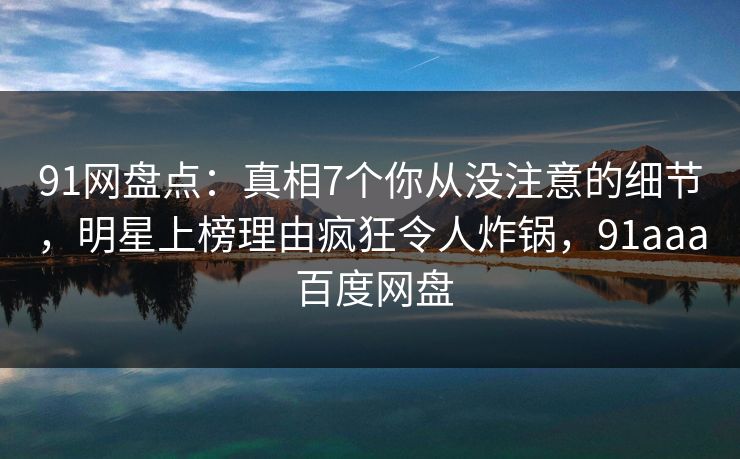 91网盘点:真相7个你从没注意的细节,明星上榜理由疯狂令人炸锅,91aaa 百度网盘