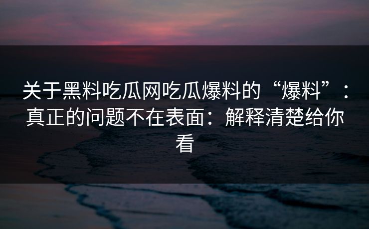 关于黑料吃瓜网吃瓜爆料的“爆料”:真正的问题不在表面:解释清楚给你看 关于黑料吃瓜网吃瓜爆料的“爆料”:真正的问题不在表面:解释清楚给你看