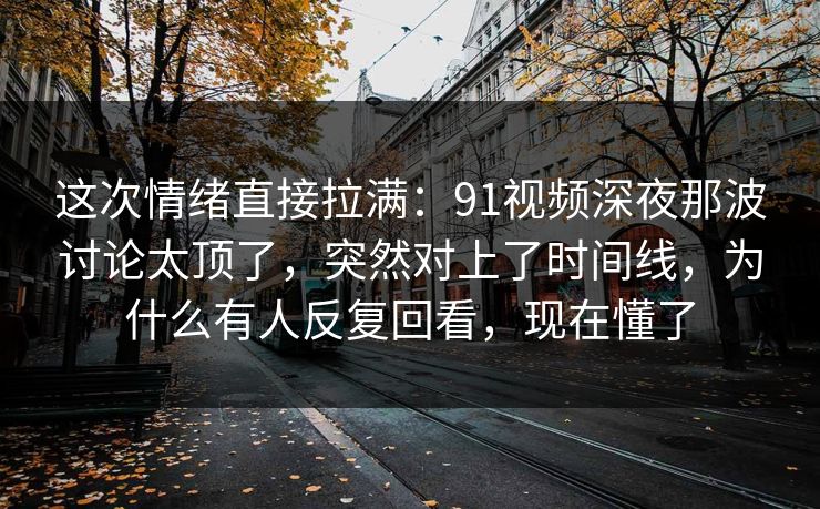 这次情绪直接拉满:91视频深夜那波讨论太顶了,突然对上了时间线,为什么有人反复回看,现在懂了