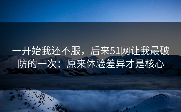 一开始我还不服,后来51网让我最破防的一次:原来体验差异才是核心 一开始我还不服,后来51网让我最破防的一次:原来体验差异才是核心
