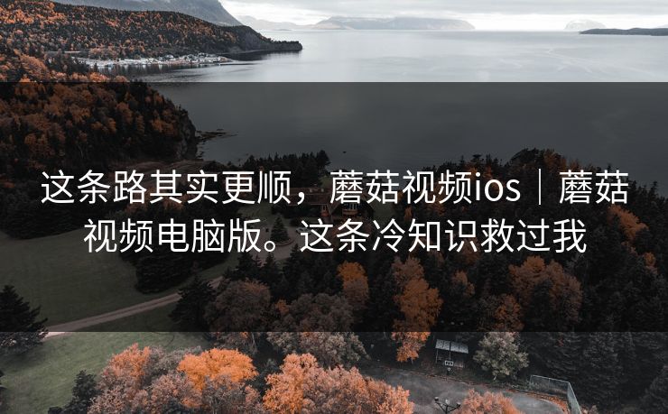 这条路其实更顺,蘑菇视频ios|蘑菇视频电脑版。这条冷知识救过我 这条路其实更顺,蘑菇视频ios|蘑菇视频电脑版。这条冷知识救过我