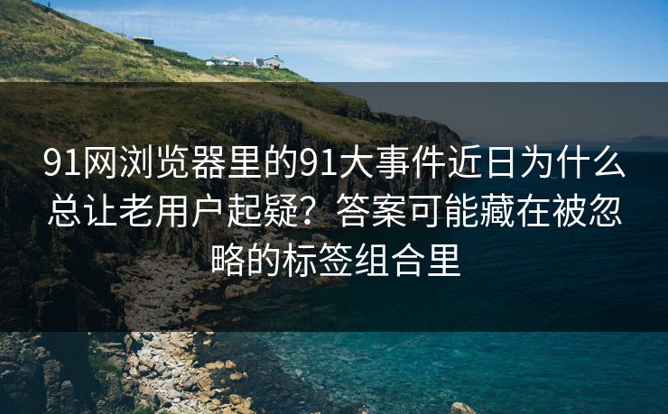 91网浏览器里的91大事件近日为什么总让老用户起疑?答案可能藏在被忽略的标签组合里