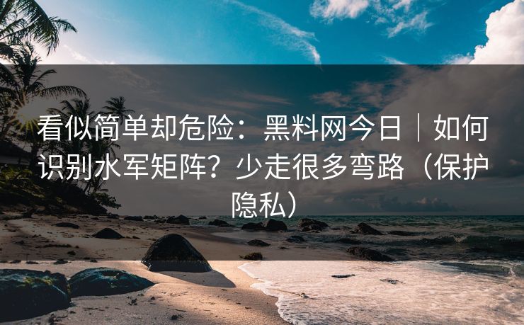 看似简单却危险:黑料网今日|如何识别水军矩阵?少走很多弯路(保护隐私) 看似简单却危险:黑料网今日|如何识别水军矩阵?少走很多弯路(保护隐私)