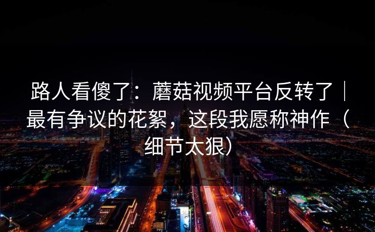 路人看傻了:蘑菇视频平台反转了|最有争议的花絮,这段我愿称神作(细节太狠) 路人看傻了:蘑菇视频平台反转了|最有争议的花絮,这段我愿称神作(细节太狠)