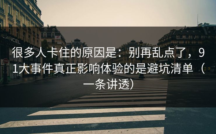很多人卡住的原因是：别再乱点了，91大事件真正影响体验的是避坑清单（一条讲透）